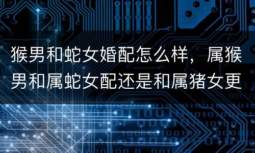 猴男和蛇女婚配怎么样，属猴男和属蛇女配还是和属猪女更配？