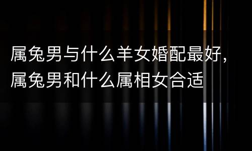 属兔男与什么羊女婚配最好，属兔男和什么属相女合适