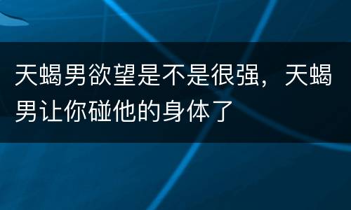 天蝎男欲望是不是很强，天蝎男让你碰他的身体了