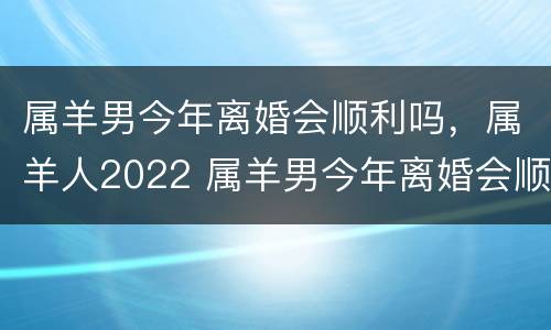 属羊男今年离婚会顺利吗，属羊人2022 属羊男今年离婚会顺利吗,属羊人2022年运势