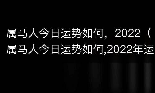 属马人今日运势如何，2022（属马人今日运势如何,2022年运程）