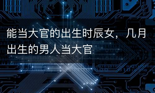 能当大官的出生时辰女，几月出生的男人当大官