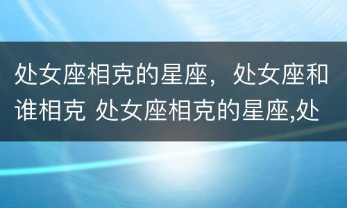 处女座相克的星座，处女座和谁相克 处女座相克的星座,处女座和谁相克呢