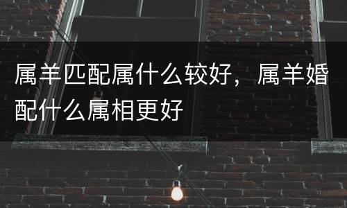 属羊匹配属什么较好，属羊婚配什么属相更好