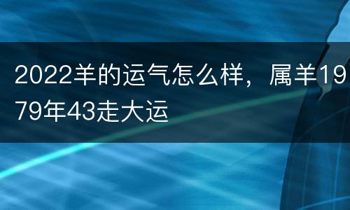 2022羊的运气怎么样，属羊1979年43走大运