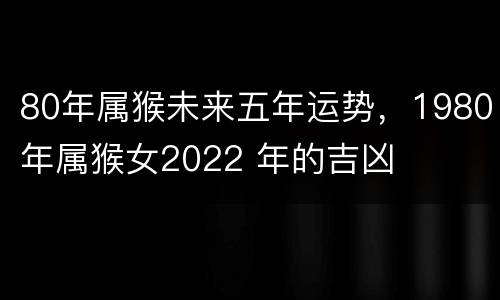 80年属猴未来五年运势，1980年属猴女2022 年的吉凶