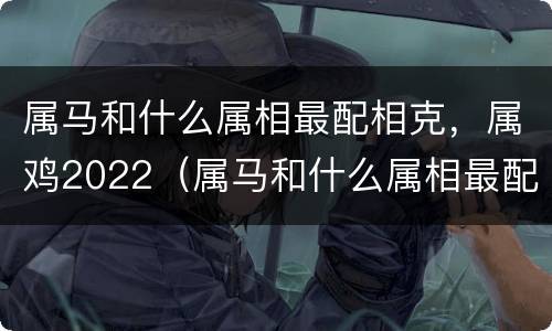 属马和什么属相最配相克，属鸡2022（属马和什么属相最配相克,属鸡2022年运势）