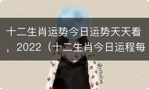 十二生肖运势今日运势天天看，2022（十二生肖今日运程每日运势查询十二生）
