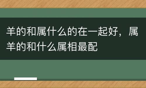 羊的和属什么的在一起好，属羊的和什么属相最配