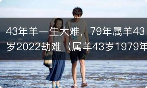 43年羊一生大难，79年属羊43岁2022劫难（属羊43岁1979年运气如何）