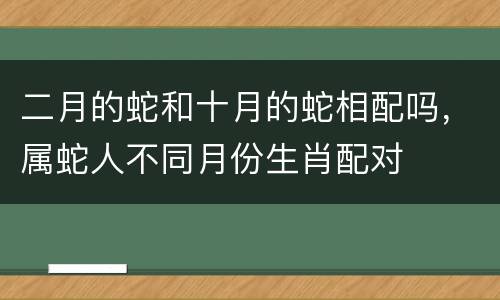 二月的蛇和十月的蛇相配吗，属蛇人不同月份生肖配对