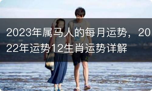 2023年属马人的每月运势，2022年运势12生肖运势详解