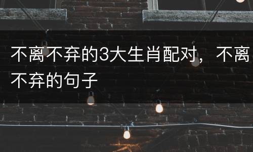 不离不弃的3大生肖配对，不离不弃的句子