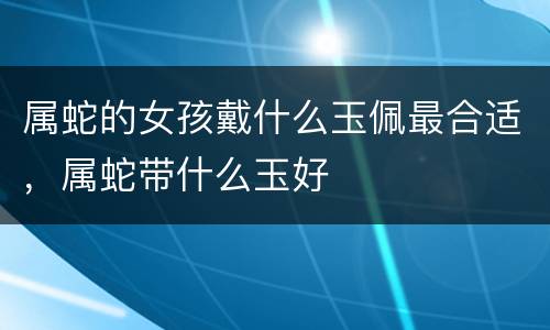 属蛇的女孩戴什么玉佩最合适，属蛇带什么玉好