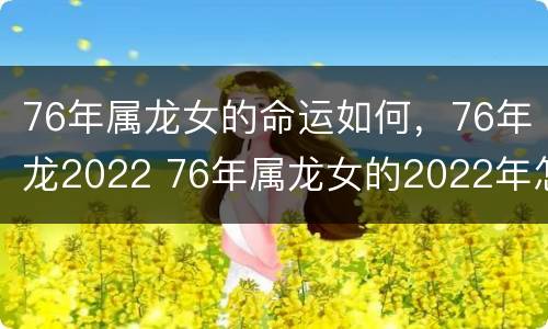 76年属龙女的命运如何，76年龙2022 76年属龙女的2022年怎么样