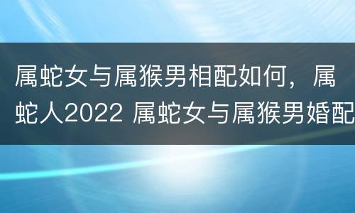 属蛇女与属猴男相配如何，属蛇人2022 属蛇女与属猴男婚配好不好