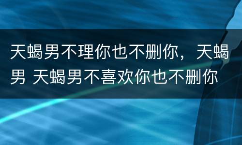 天蝎男不理你也不删你，天蝎男 天蝎男不喜欢你也不删你