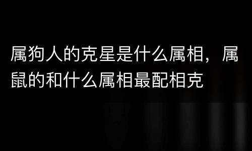 属狗人的克星是什么属相，属鼠的和什么属相最配相克