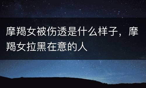 摩羯女被伤透是什么样子，摩羯女拉黑在意的人