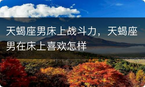 天蝎座男床上战斗力，天蝎座男在床上喜欢怎样