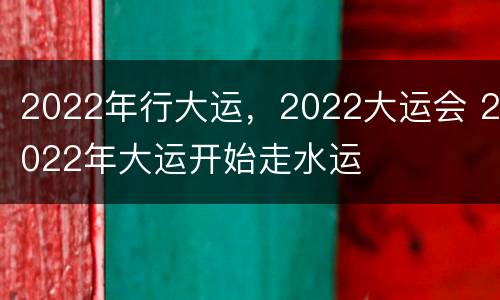 2022年行大运，2022大运会 2022年大运开始走水运