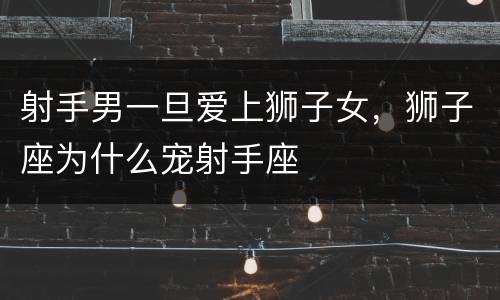 射手男一旦爱上狮子女，狮子座为什么宠射手座