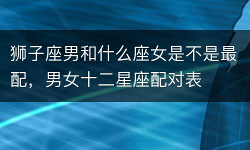 狮子座男和什么座女是不是最配，男女十二星座配对表