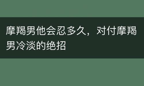 摩羯男他会忍多久，对付摩羯男冷淡的绝招