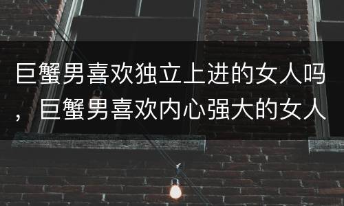 巨蟹男喜欢独立上进的女人吗，巨蟹男喜欢内心强大的女人吗
