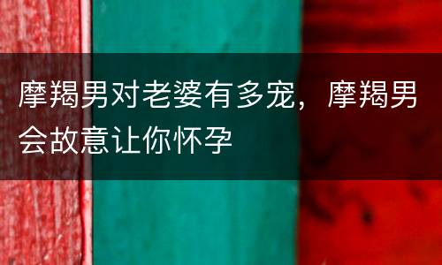 摩羯男对老婆有多宠，摩羯男会故意让你怀孕