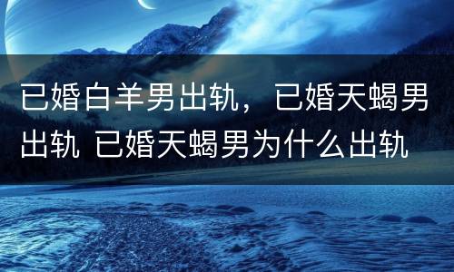 已婚白羊男出轨，已婚天蝎男出轨 已婚天蝎男为什么出轨