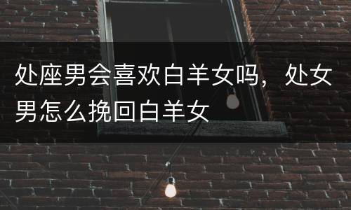 处座男会喜欢白羊女吗，处女男怎么挽回白羊女