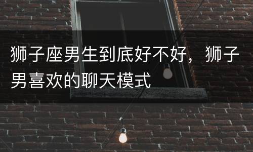 狮子座男生到底好不好，狮子男喜欢的聊天模式