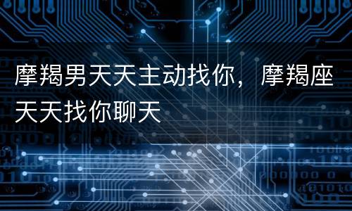 摩羯男天天主动找你，摩羯座天天找你聊天