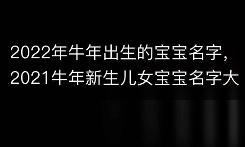 2022年牛年出生的宝宝名字，2021牛年新生儿女宝宝名字大全
