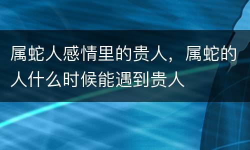 属蛇人感情里的贵人，属蛇的人什么时候能遇到贵人