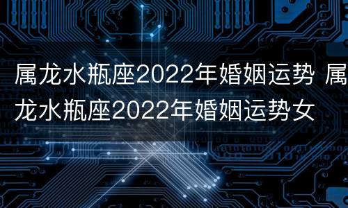 属龙水瓶座2022年婚姻运势 属龙水瓶座2022年婚姻运势女