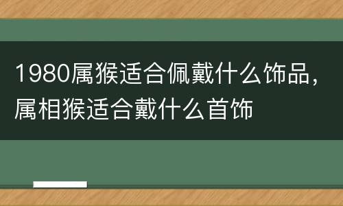1980属猴适合佩戴什么饰品，属相猴适合戴什么首饰