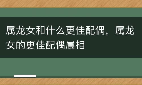 属龙女和什么更佳配偶，属龙女的更佳配偶属相