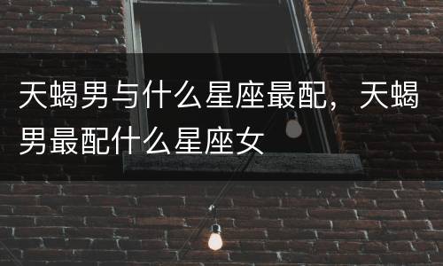 天蝎男与什么星座最配，天蝎男最配什么星座女