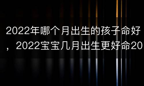 2022年哪个月出生的孩子命好，2022宝宝几月出生更好命2021年