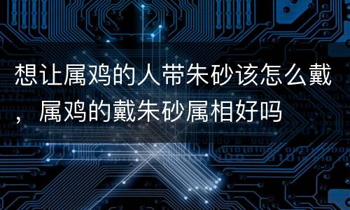 想让属鸡的人带朱砂该怎么戴，属鸡的戴朱砂属相好吗