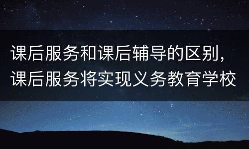 课后服务和课后辅导的区别，课后服务将实现义务教育学校全覆盖，课后服务主