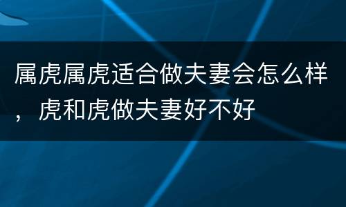 属虎属虎适合做夫妻会怎么样，虎和虎做夫妻好不好