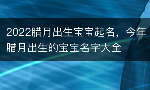 2022腊月出生宝宝起名，今年腊月出生的宝宝名字大全