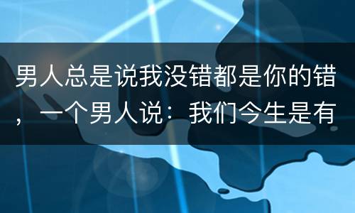 男人总是说我没错都是你的错，一个男人说：我们今生是有缘无份，你这样对我