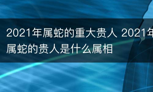 2021年属蛇的重大贵人 2021年属蛇的贵人是什么属相