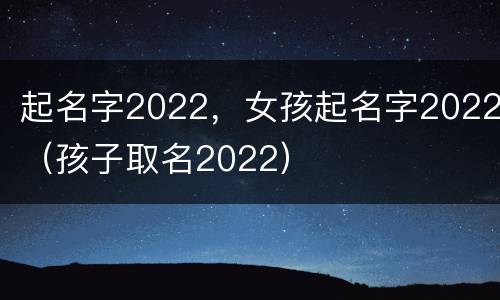 起名字2022，女孩起名字2022（孩子取名2022）