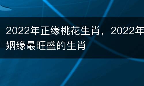 2022年正缘桃花生肖，2022年姻缘最旺盛的生肖
