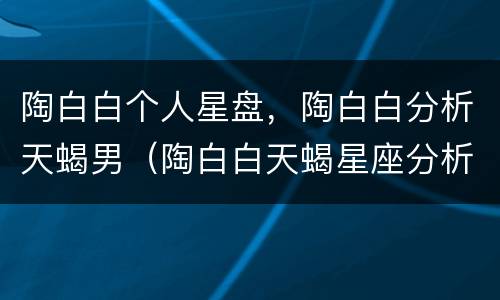 陶白白个人星盘，陶白白分析天蝎男（陶白白天蝎星座分析）